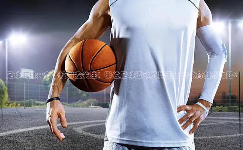 6688体育集团app下载网易足球明星开办学校引发关注：哪位足球运动员勇于迈出教育创业之路?