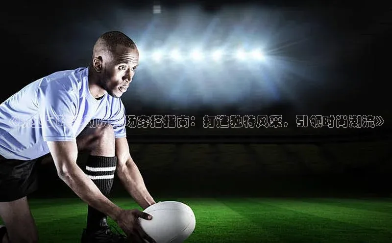 6688体育手机版登录百度教育《职业足球运动员球场穿搭指南：打造独特风采，引领时尚潮流》