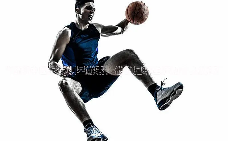 6688官方体育登录入口阿里尔公司“揭秘中国足球明星戴表，他的足球生涯和个人故事”