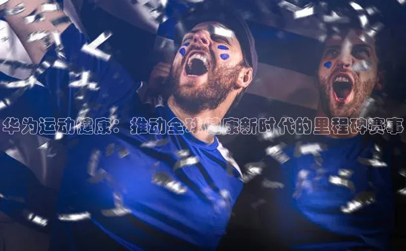 6688官方网站入口登录最新版每日互动华为运动健康：推动全球健康新时代的里程碑赛事