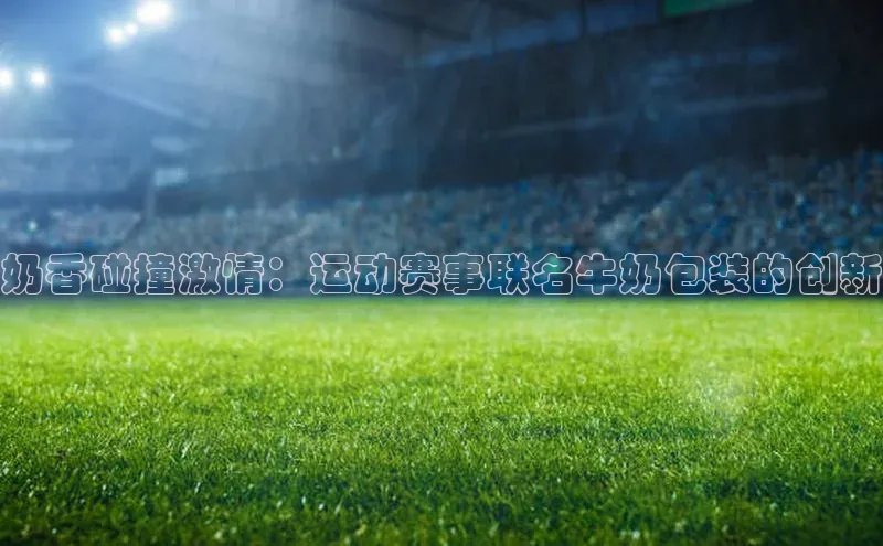 奶香碰撞激情：运动赛事联名牛奶包装的创新