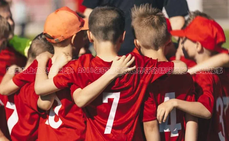 绿茵场上的风云变幻：2018年国际足联世界杯的精彩瞬间与幕后故事