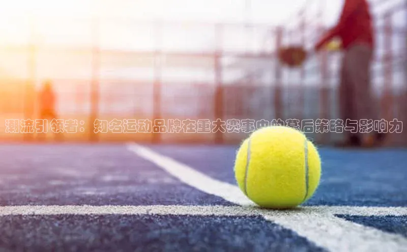 潮流引领者：知名运动品牌在重大赛事中的幕后策略与影响力