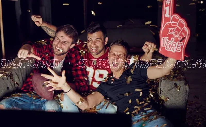 劲爆竞赛现场：一场场激烈的竞技运动赛事集锦