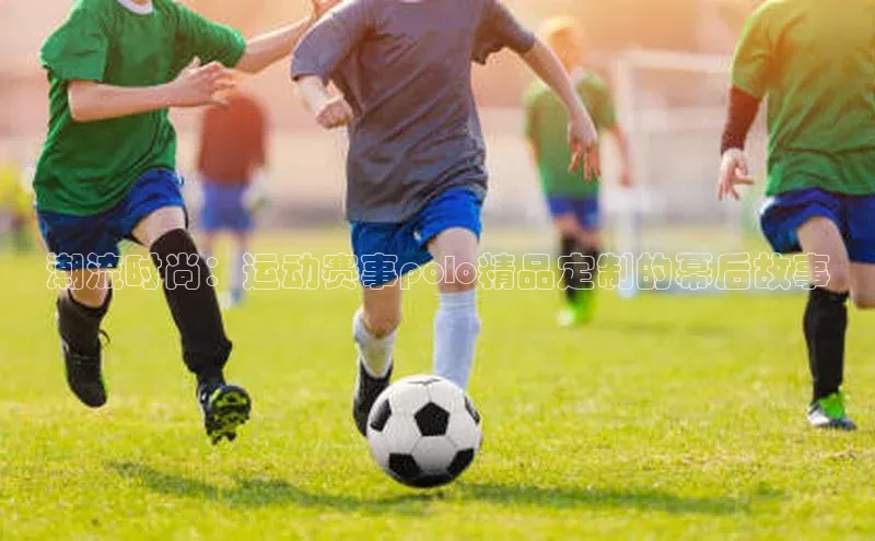 潮流时尚：运动赛事polo精品定制的幕后故事