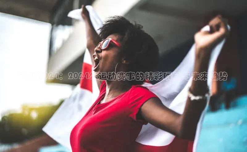 飞跃2024：2024年运动赛事的精彩瞬间与未来趋势