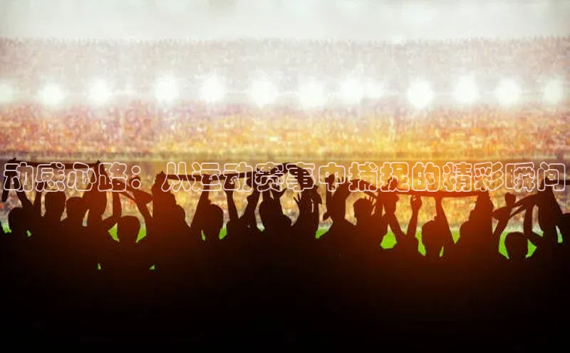 动感心路：从运动赛事中捕捉的精彩瞬间