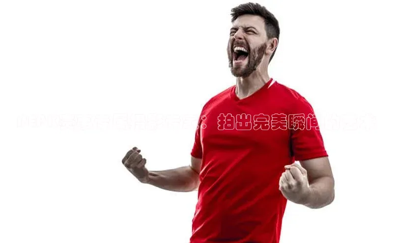 PEPK赛事专属摄影专家：拍出完美瞬间的艺术